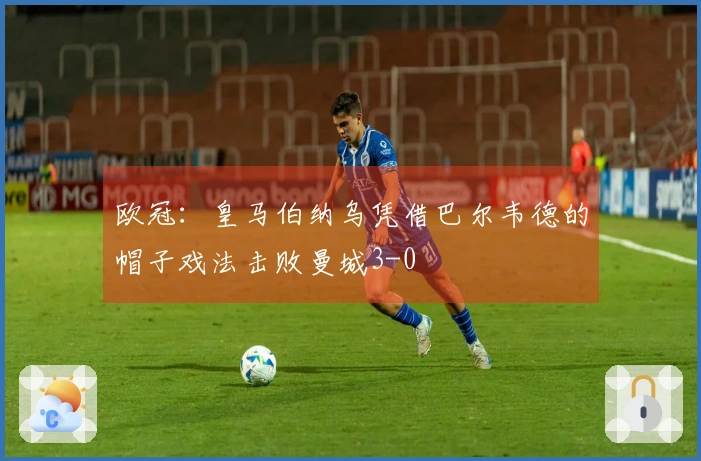 欧冠：皇马伯纳乌凭借巴尔韦德的帽子戏法击败曼城3-0