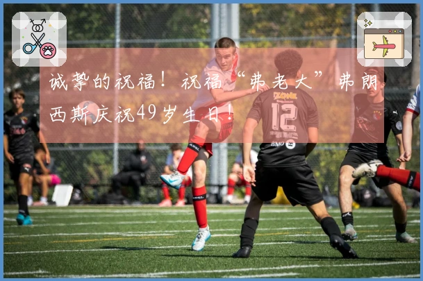 诚挚的祝福！祝福“弗老大”弗朗西斯庆祝49岁生日！