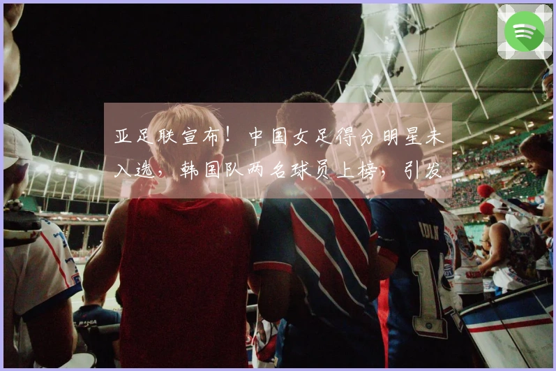 亚足联宣布！中国女足得分明星未入选，韩国队两名球员上榜，引发球迷不满