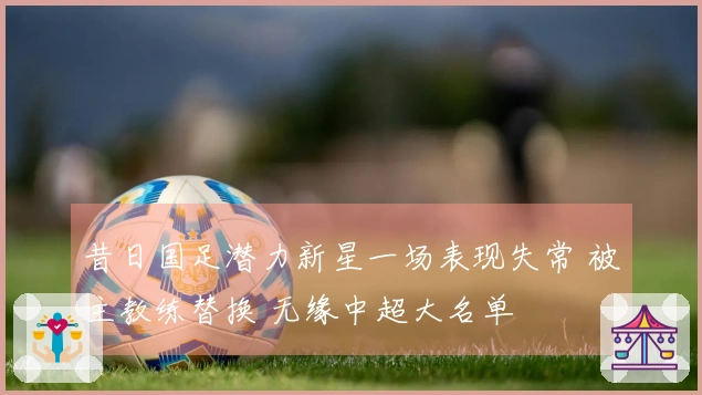 昔日国足潜力新星一场表现失常 被主教练替换 无缘中超大名单