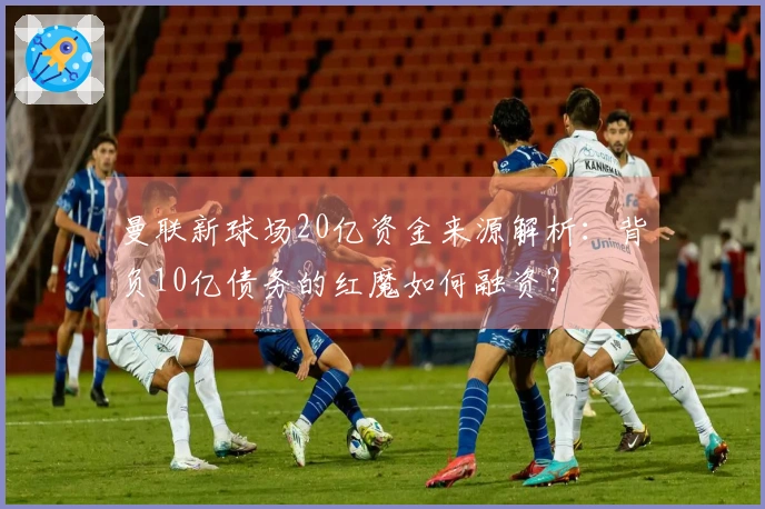 曼联新球场20亿资金来源解析：背负10亿债务的红魔如何融资？