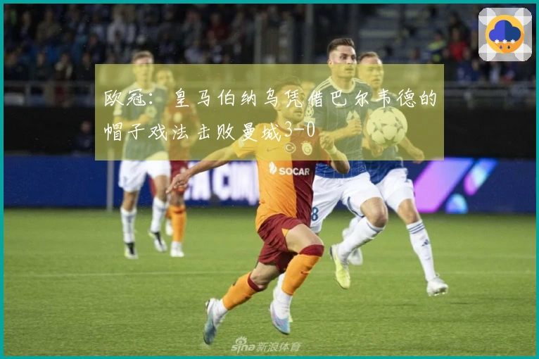 欧冠：皇马伯纳乌凭借巴尔韦德的帽子戏法击败曼城3-0