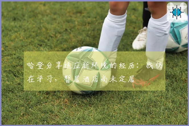 哈登分享适应新环境的经历：我仍在学习，暂居酒店尚未定居