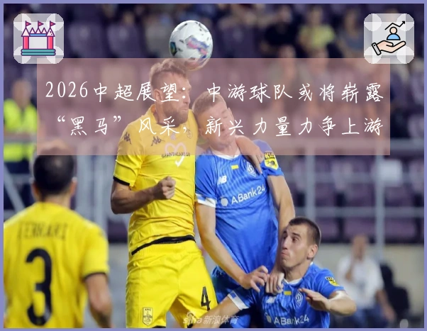 2026中超展望：中游球队或将崭露“黑马”风采，新兴力量力争上游