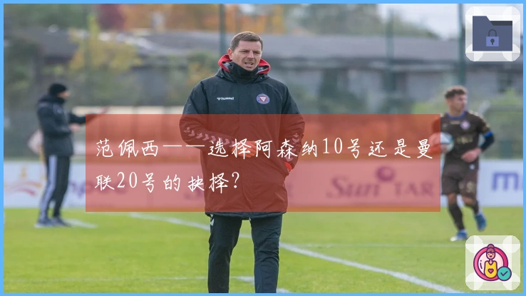范佩西——选择阿森纳10号还是曼联20号的抉择？