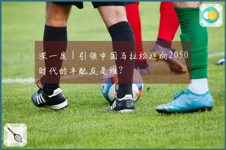 深一度｜引领中国马拉松迈向2050时代的丰配友是谁？