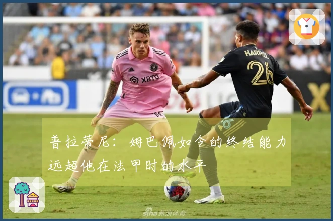 普拉蒂尼：姆巴佩如今的终结能力远超他在法甲时的水平