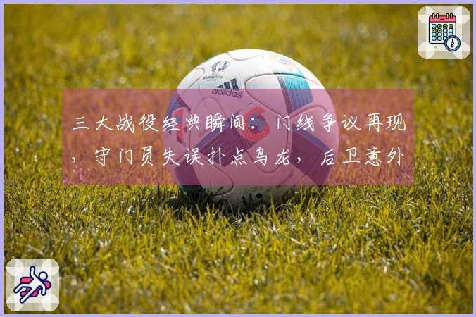 三大战役经典瞬间：门线争议再现，守门员失误扑点乌龙，后卫意外助攻乌龙