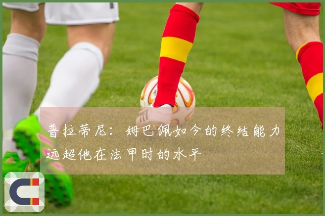 普拉蒂尼：姆巴佩如今的终结能力远超他在法甲时的水平