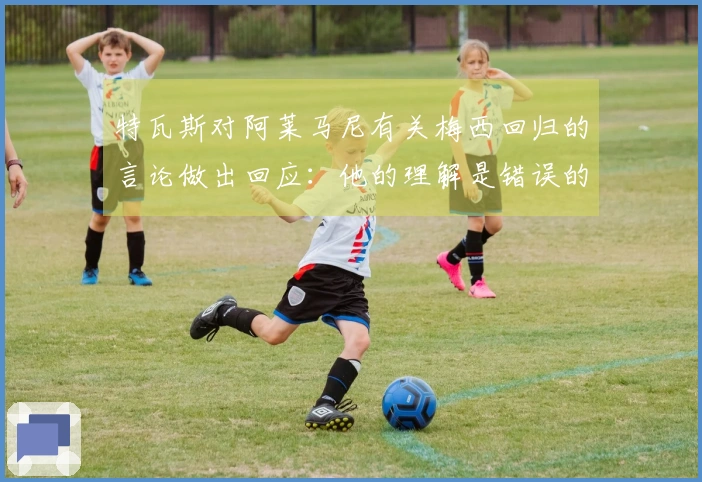 特瓦斯对阿莱马尼有关梅西回归的言论做出回应：他的理解是错误的，这种事情不可能发生