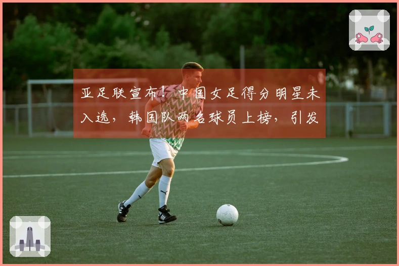 亚足联宣布！中国女足得分明星未入选，韩国队两名球员上榜，引发球迷不满