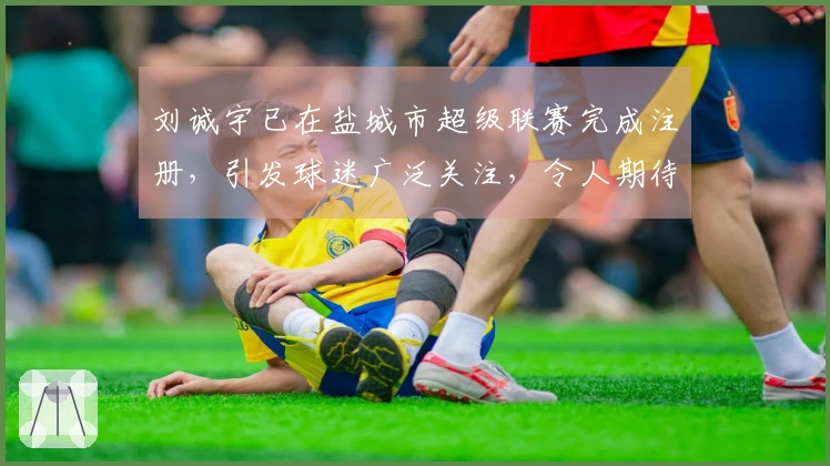 刘诚宇已在盐城市超级联赛完成注册，引发球迷广泛关注，令人期待