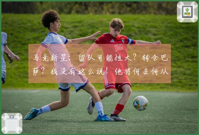 马竞新星：留队可能性大？转会巴萨？我没有这么说！他将何去何从？